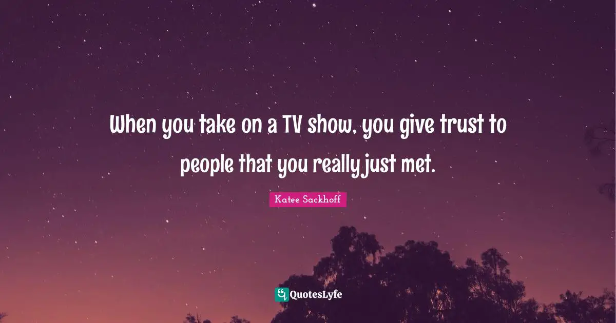 When you take on a TV show, you give trust to people that you really just met.