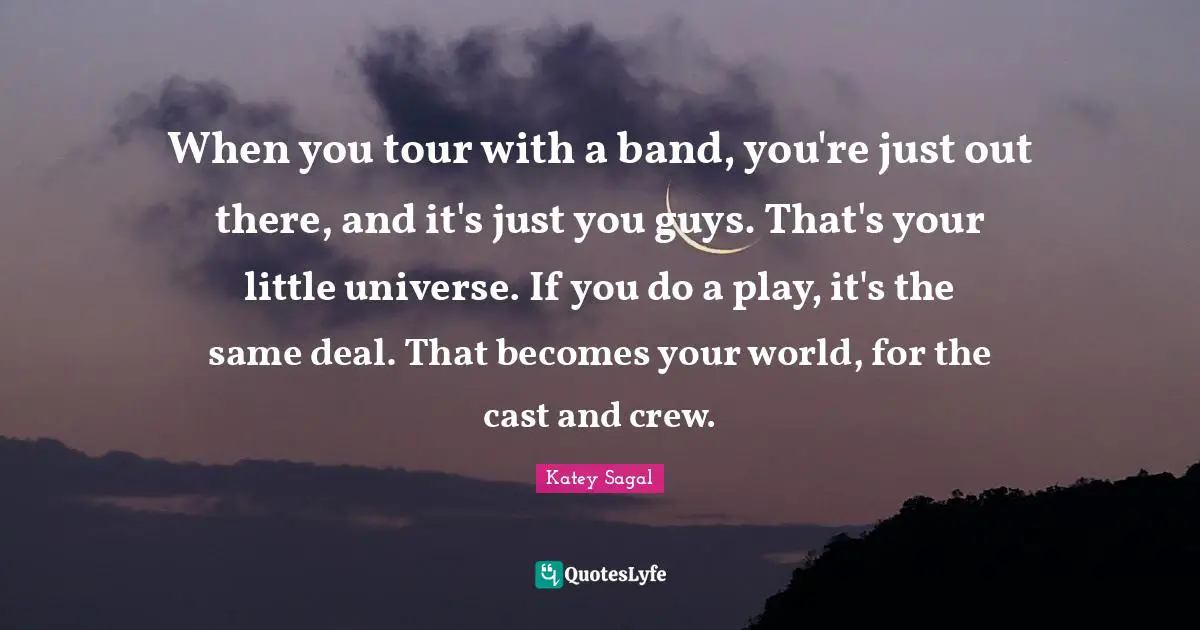 When you tour with a band, you're just out there, and it's just you guys. That's your little universe. If you do a play, it's the same deal. That becomes your world, for the cast and crew.