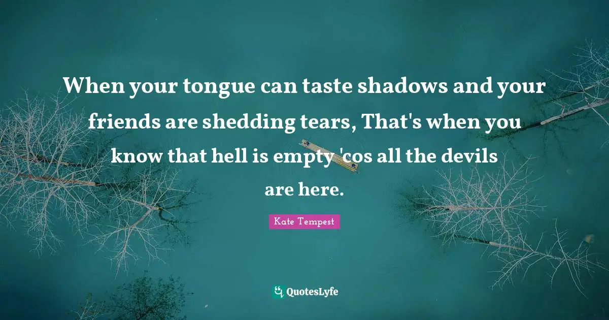 When your tongue can taste shadows and your friends are shedding tears, That's when you know that hell is empty 'cos all the devils are here.