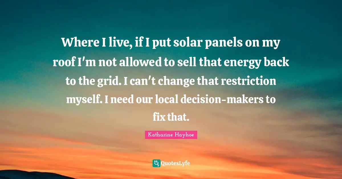Where I live, if I put solar panels on my roof I'm not allowed to sell that energy back to the grid. I can't change that restriction myself. I need our local decision-makers to fix that.