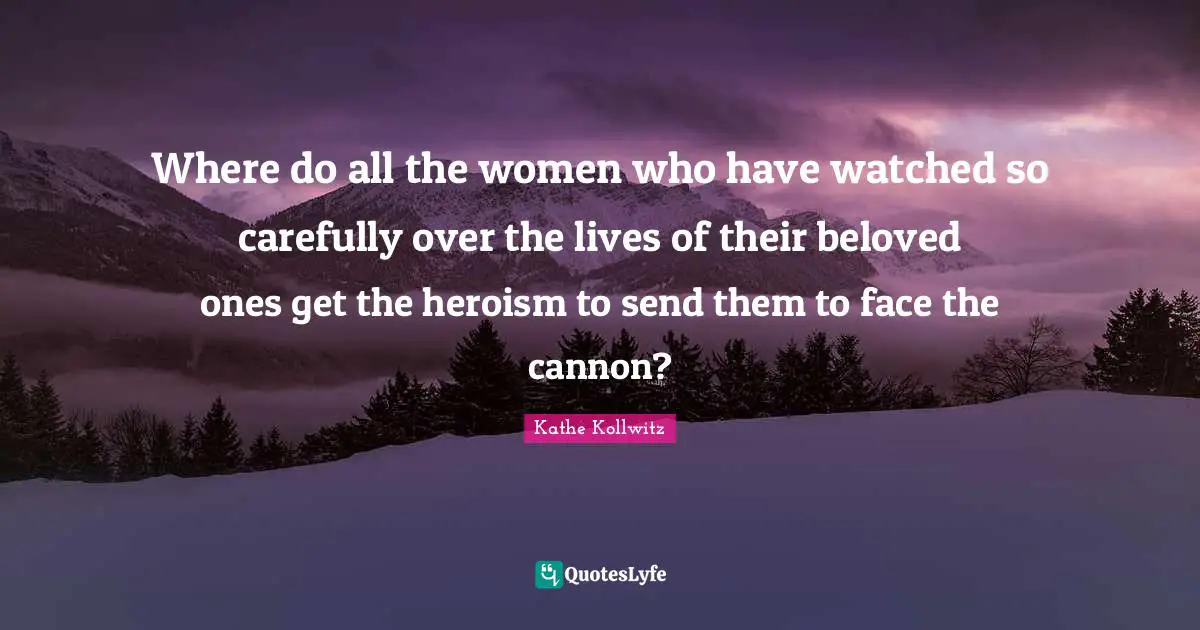 Where do all the women who have watched so carefully over the lives of their beloved ones get the heroism to send them to face the cannon?