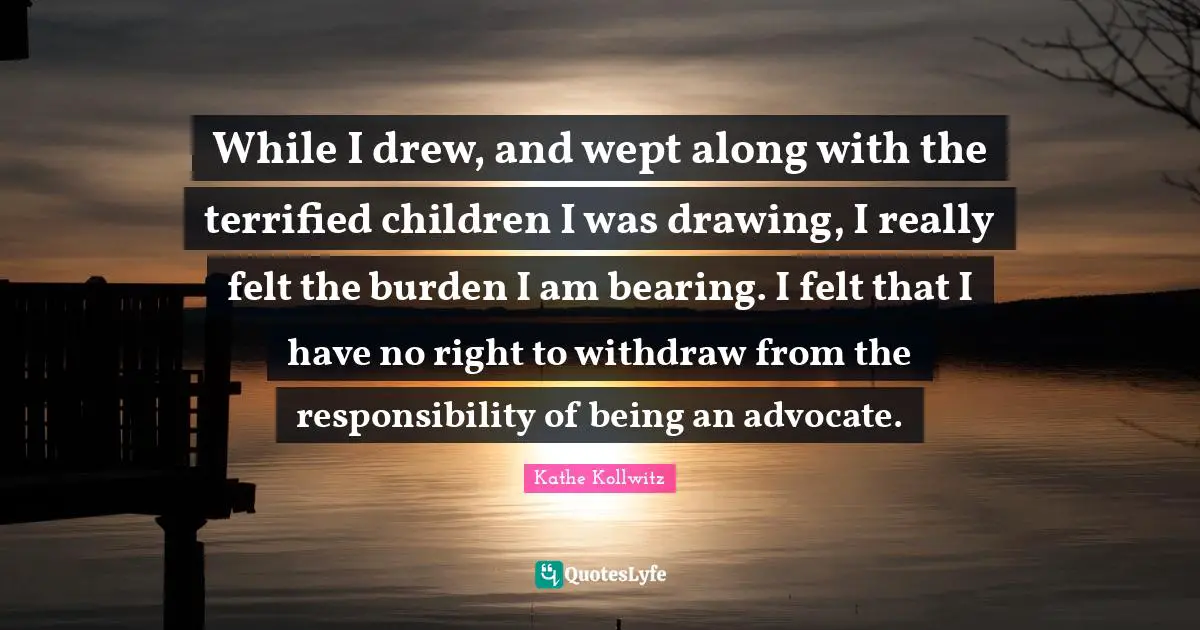 Terrified Quotes: "While I drew, and wept along with the terrified children I was drawing, I really felt the burden I am bearing. I felt that I have no right to withdraw from the responsibility of being an advocate."