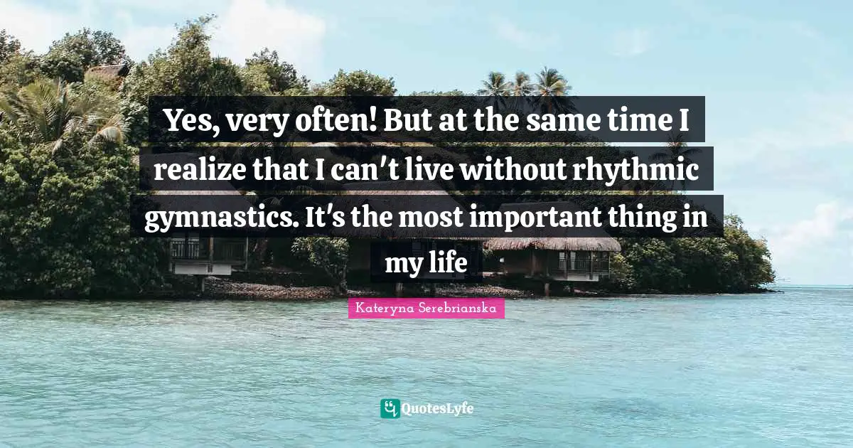 Yes, very often! But at the same time I realize that I can't live without rhythmic gymnastics. It's the most important thing in my life