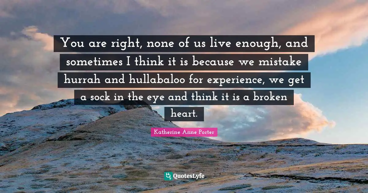 You are right, none of us live enough, and sometimes I think it is because we mistake hurrah and hullabaloo for experience, we get a sock in the eye and think it is a broken heart.