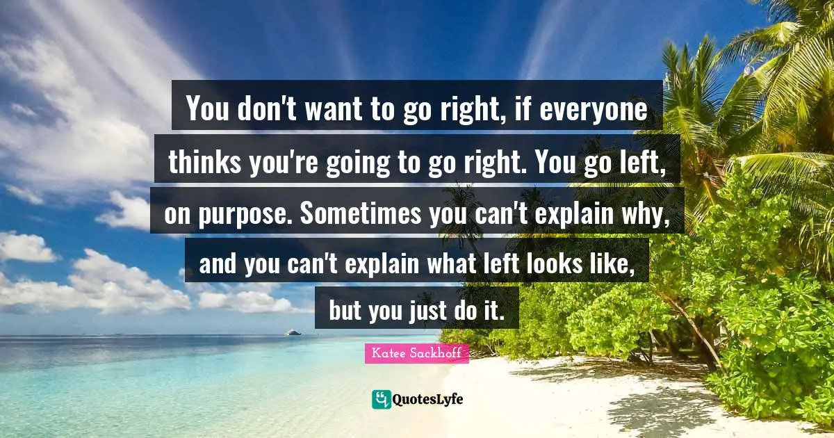 You don't want to go right, if everyone thinks you're going to go right. You go left, on purpose. Sometimes you can't explain why, and you can't explain what left looks like, but you just do it.