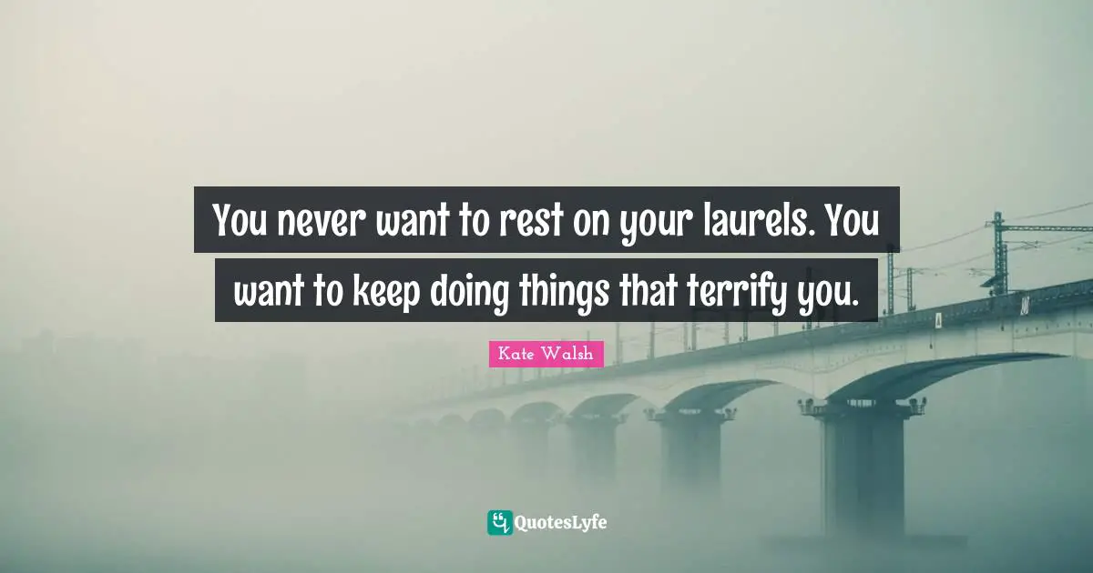 You never want to rest on your laurels. You want to keep doing things that terrify you.