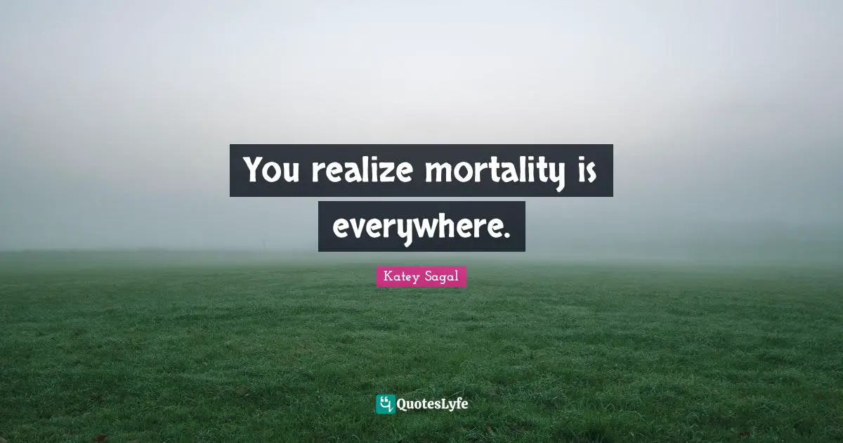 You realize mortality is everywhere.