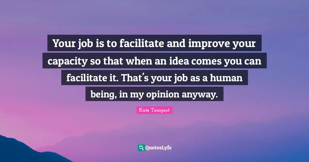Your job is to facilitate and improve your capacity so that when an idea comes you can facilitate it. That's your job as a human being, in my opinion anyway.