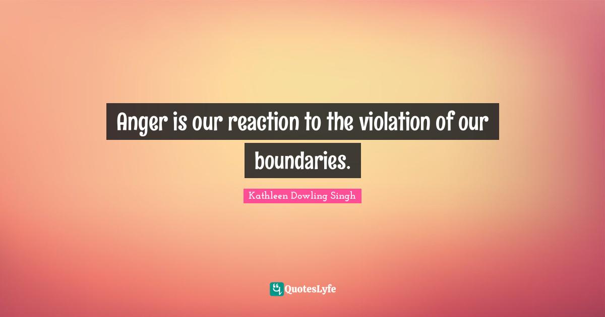 Anger is our reaction to the violation of our boundaries.