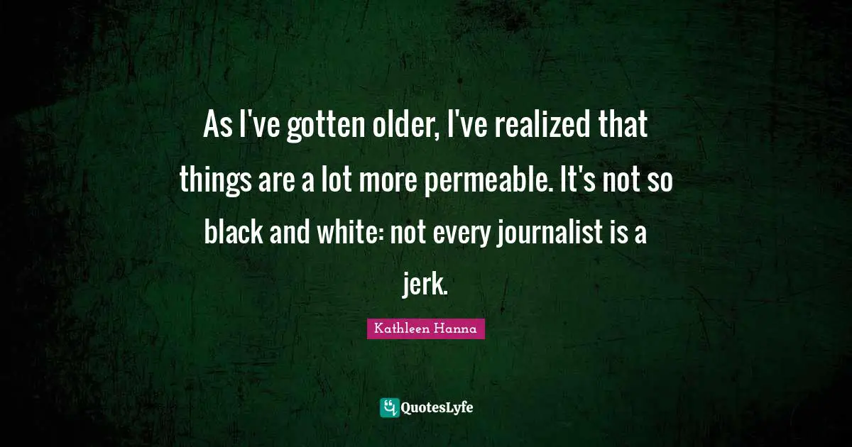 As I've gotten older, I've realized that things are a lot more permeable. It's not so black and white: not every journalist is a jerk.