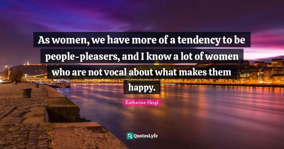 As women, we have more of a tendency to be people-pleasers, and I know a lot of women who are not vocal about what makes them happy.