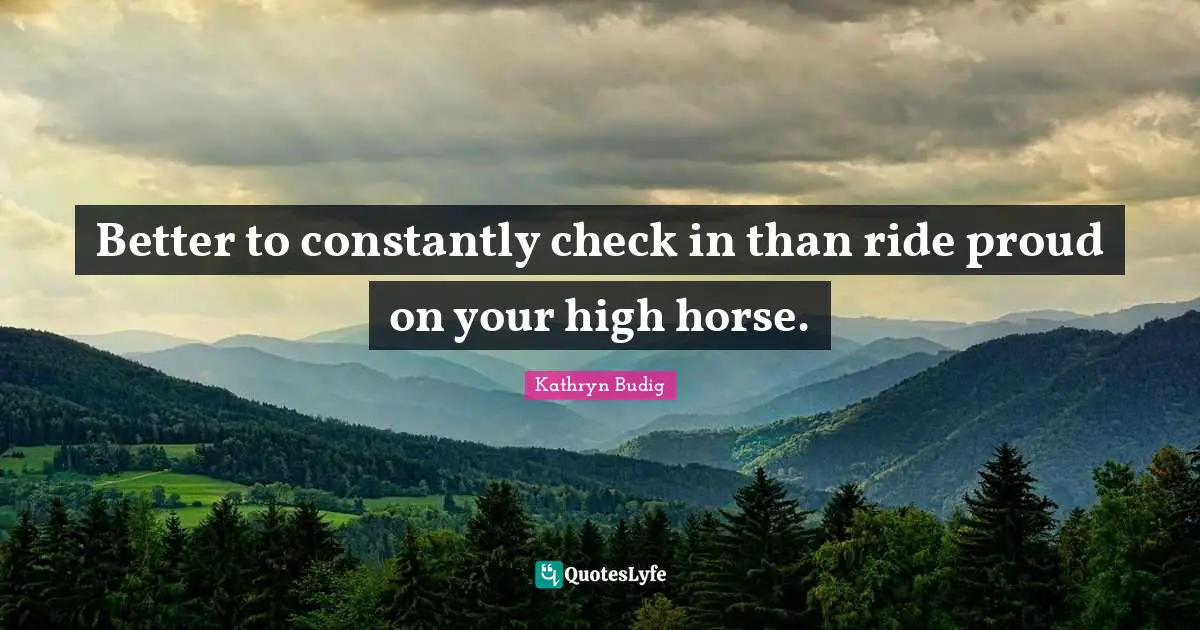 Better to constantly check in than ride proud on your high horse.