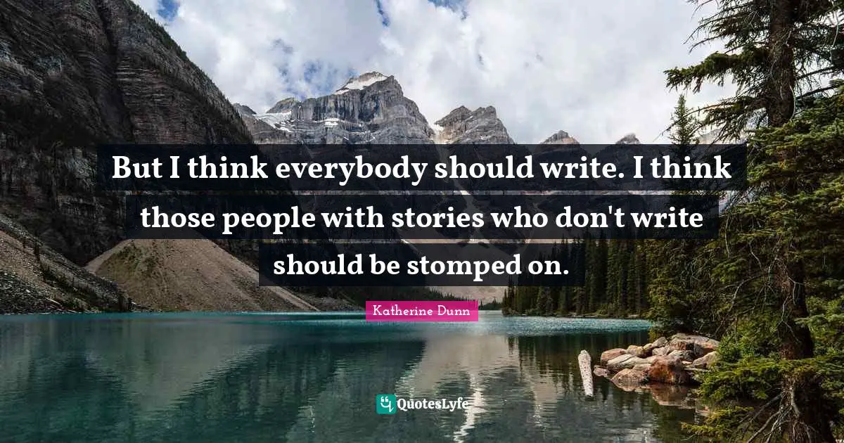But I think everybody should write. I think those people with stories who don't write should be stomped on.