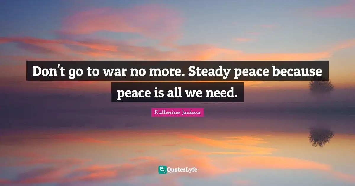 Don't go to war no more. Steady peace because peace is all we need.