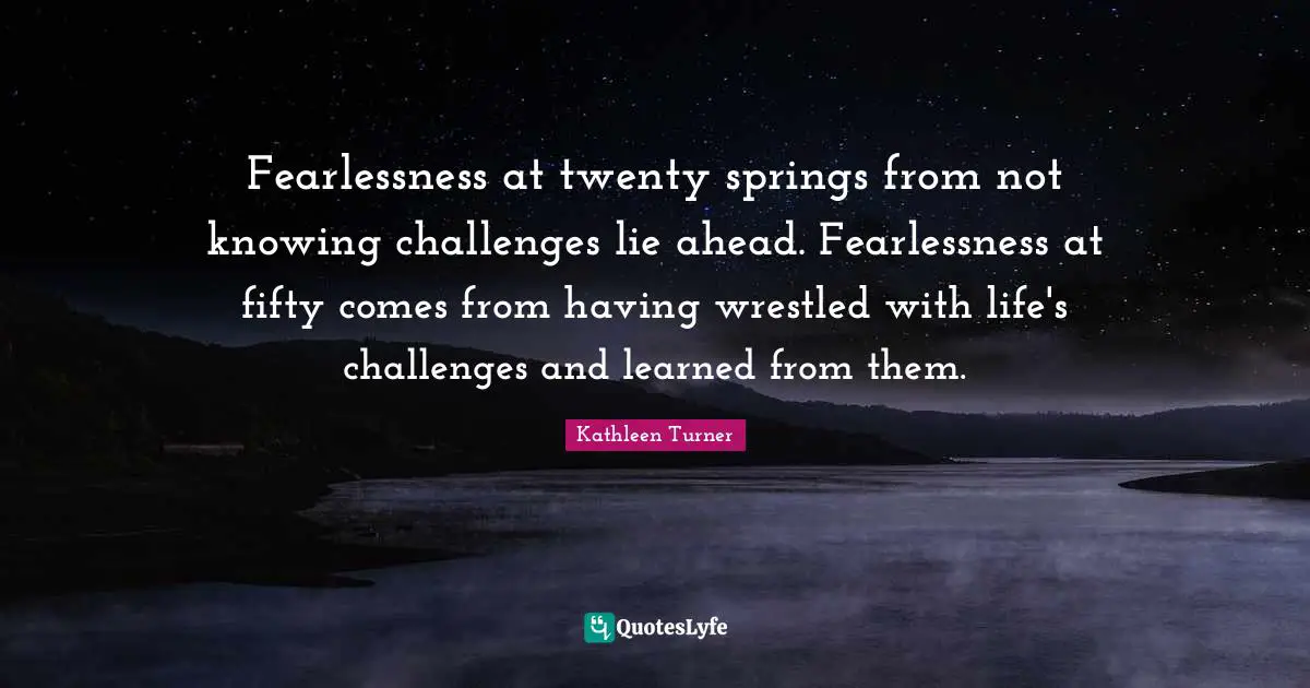 Fearlessness at twenty springs from not knowing challenges lie ahead. Fearlessness at fifty comes from having wrestled with life's challenges and learned from them.