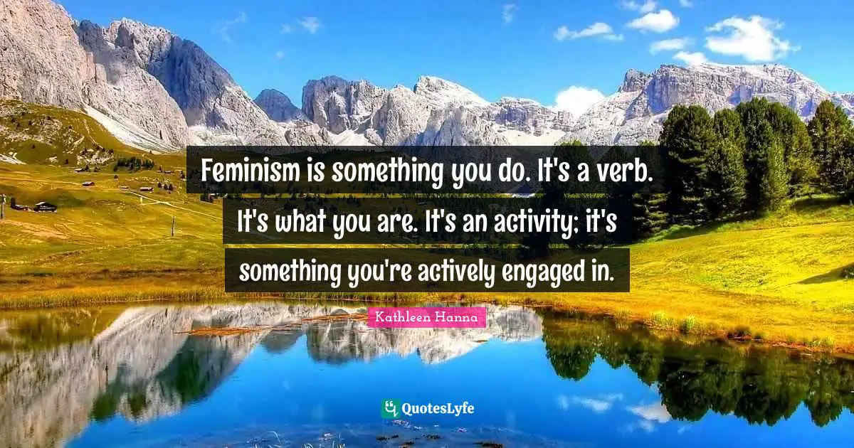 Feminism is something you do. It's a verb. It's what you are. It's an activity; it's something you're actively engaged in.