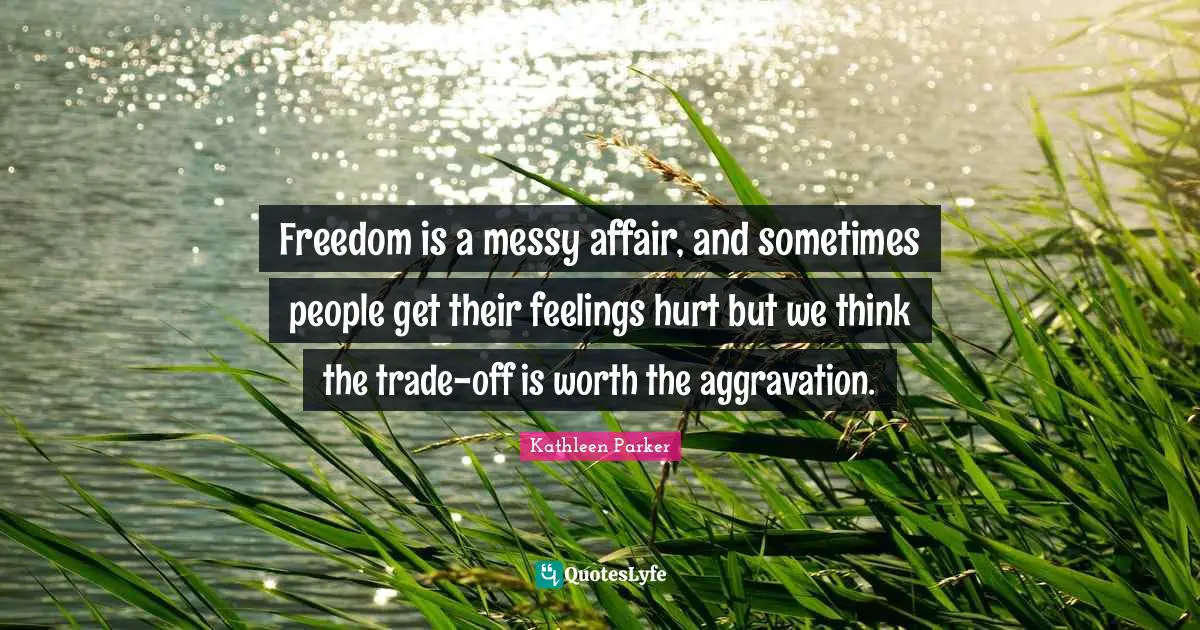 Freedom is a messy affair, and sometimes people get their feelings hurt but we think the trade-off is worth the aggravation.