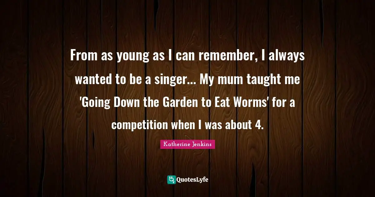 From as young as I can remember, I always wanted to be a singer... My mum taught me 'Going Down the Garden to Eat Worms' for a competition when I was about 4.