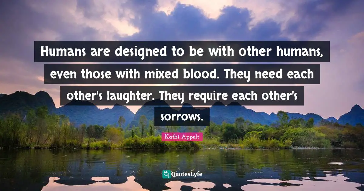 Humans are designed to be with other humans, even those with mixed blood. They need each other's laughter. They require each other's sorrows.