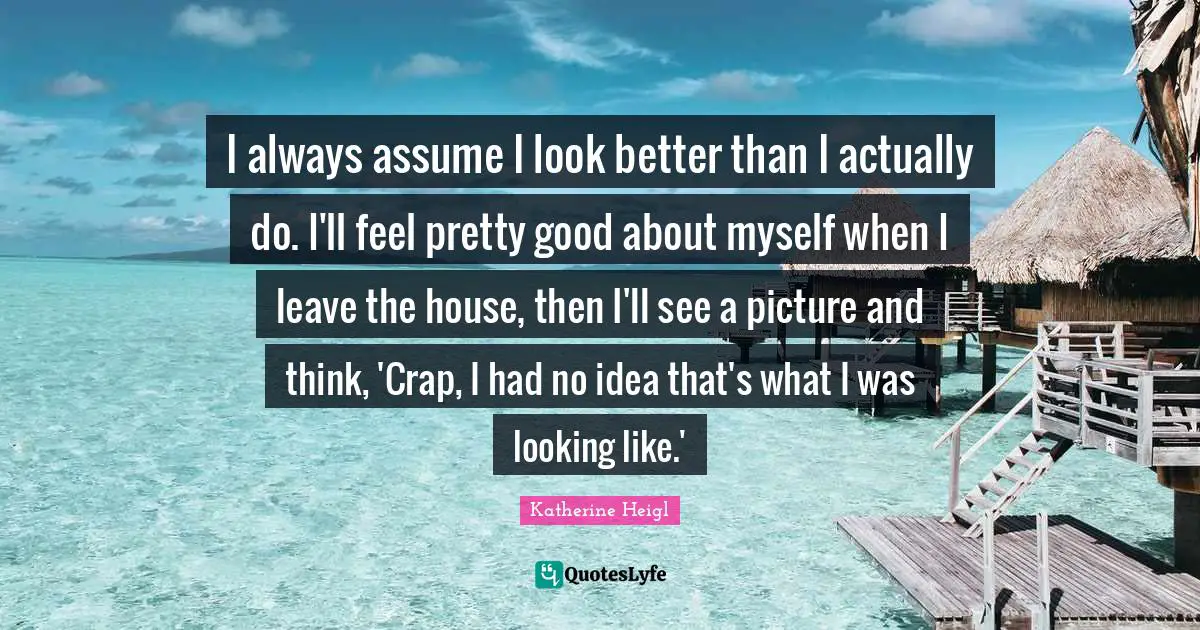 I always assume I look better than I actually do. I'll feel pretty good about myself when I leave the house, then I'll see a picture and think, 'Crap, I had no idea that's what I was looking like.'