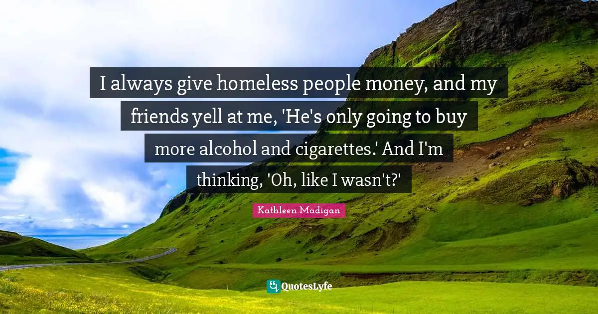 I always give homeless people money, and my friends yell at me, 'He's only going to buy more alcohol and cigarettes.' And I'm thinking, 'Oh, like I wasn't?'