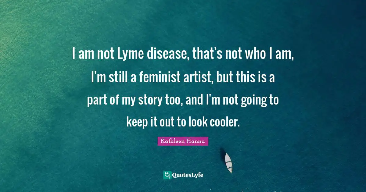 I am not Lyme disease, that's not who I am, I'm still a feminist artist, but this is a part of my story too, and I'm not going to keep it out to look cooler.