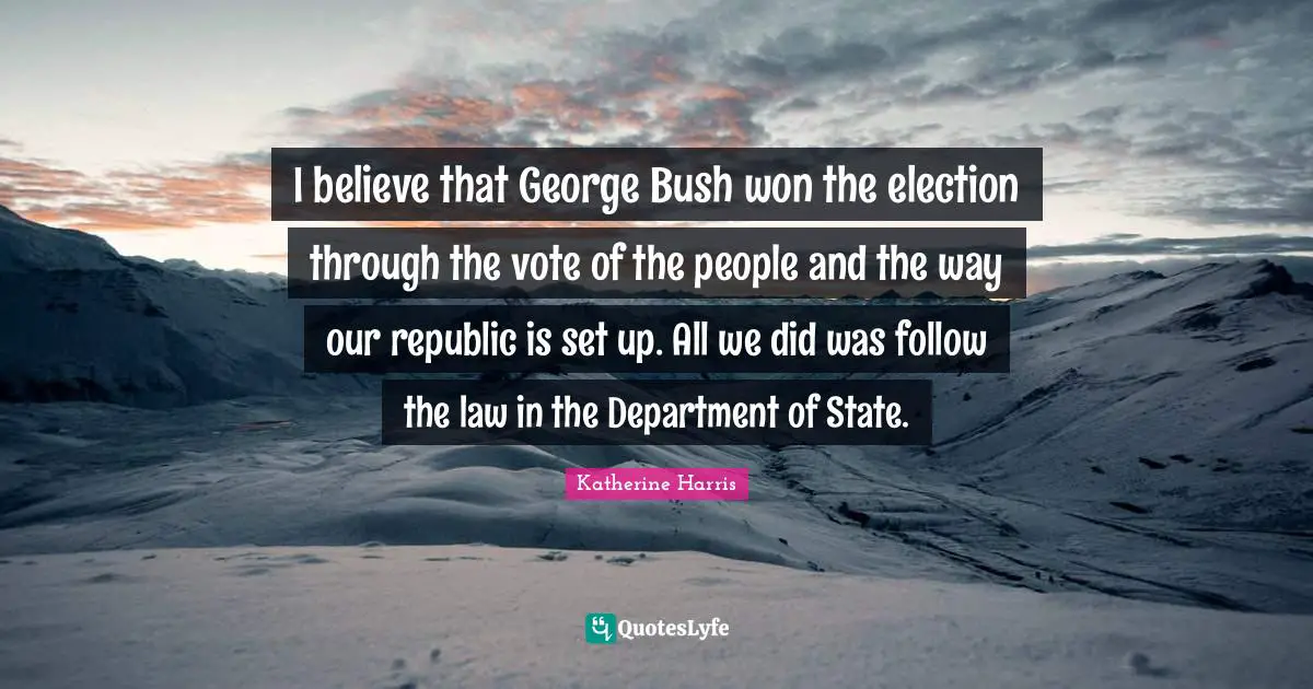I believe that George Bush won the election through the vote of the people and the way our republic is set up. All we did was follow the law in the Department of State.