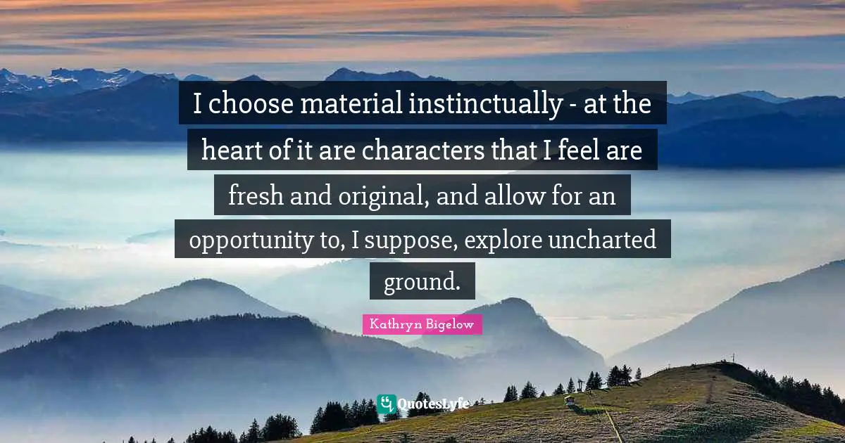 I choose material instinctually - at the heart of it are characters that I feel are fresh and original, and allow for an opportunity to, I suppose, explore uncharted ground.