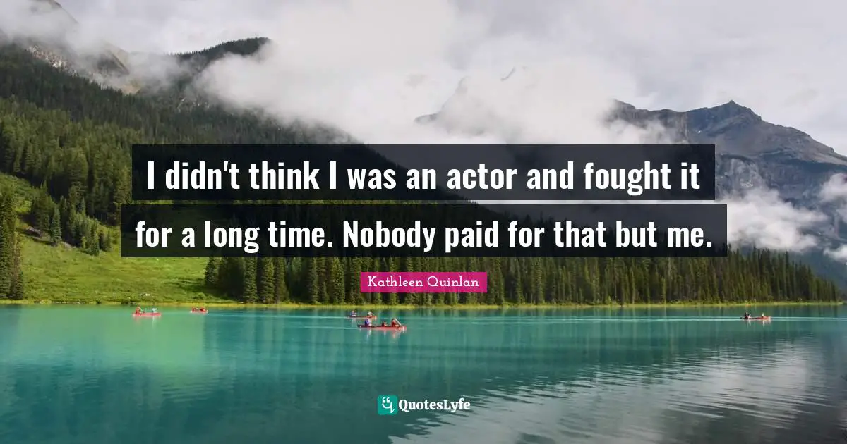 I didn't think I was an actor and fought it for a long time. Nobody paid for that but me.