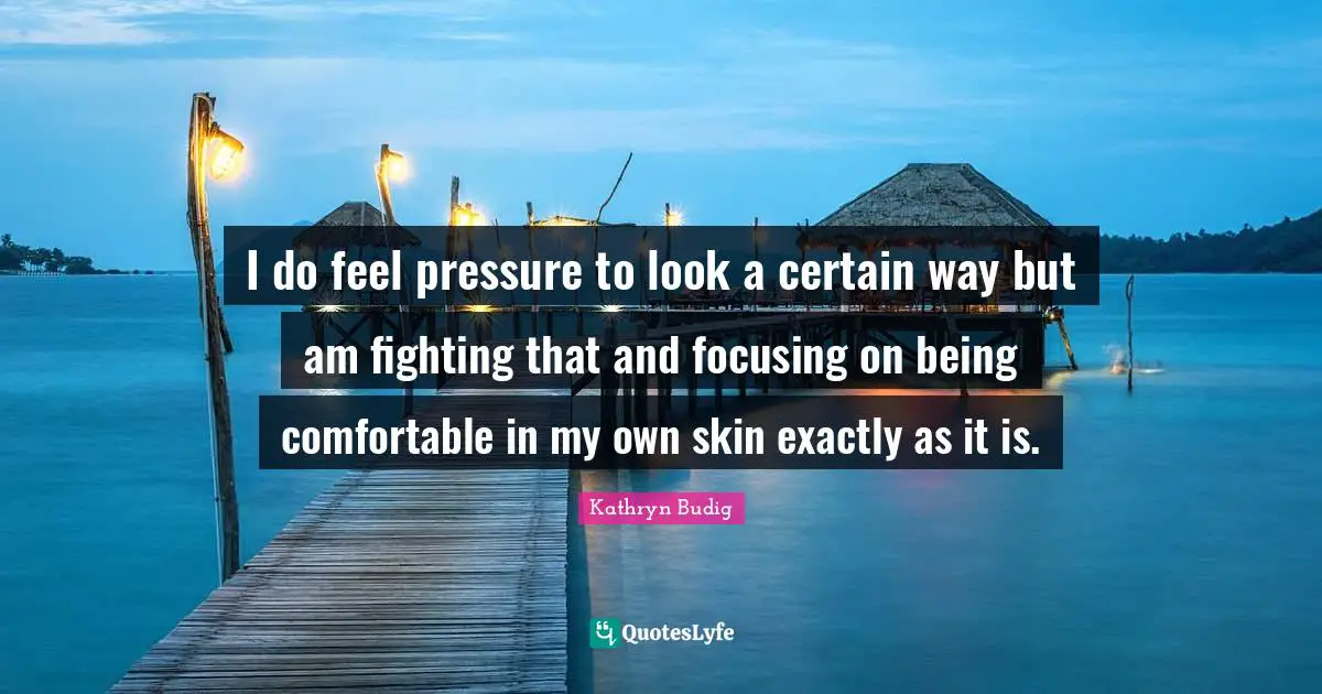 I do feel pressure to look a certain way but am fighting that and focusing on being comfortable in my own skin exactly as it is.