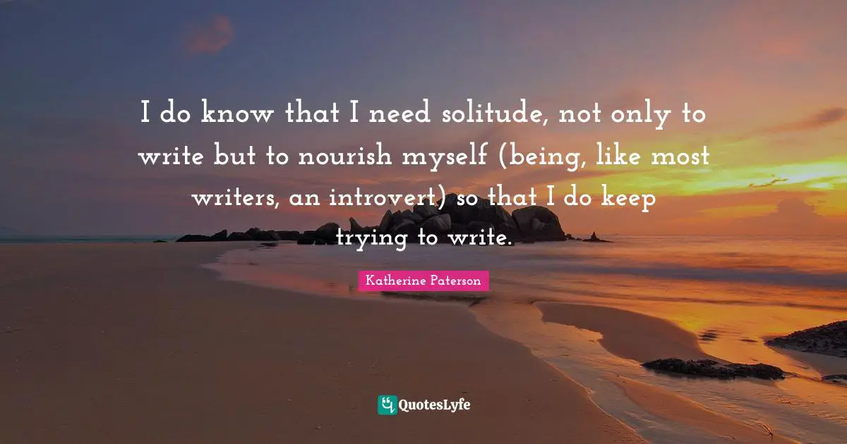 Katherine Paterson Quotes: "I do know that I need solitude, not only to write but to nourish myself (being, like most writers, an introvert) so that I do keep trying to write."