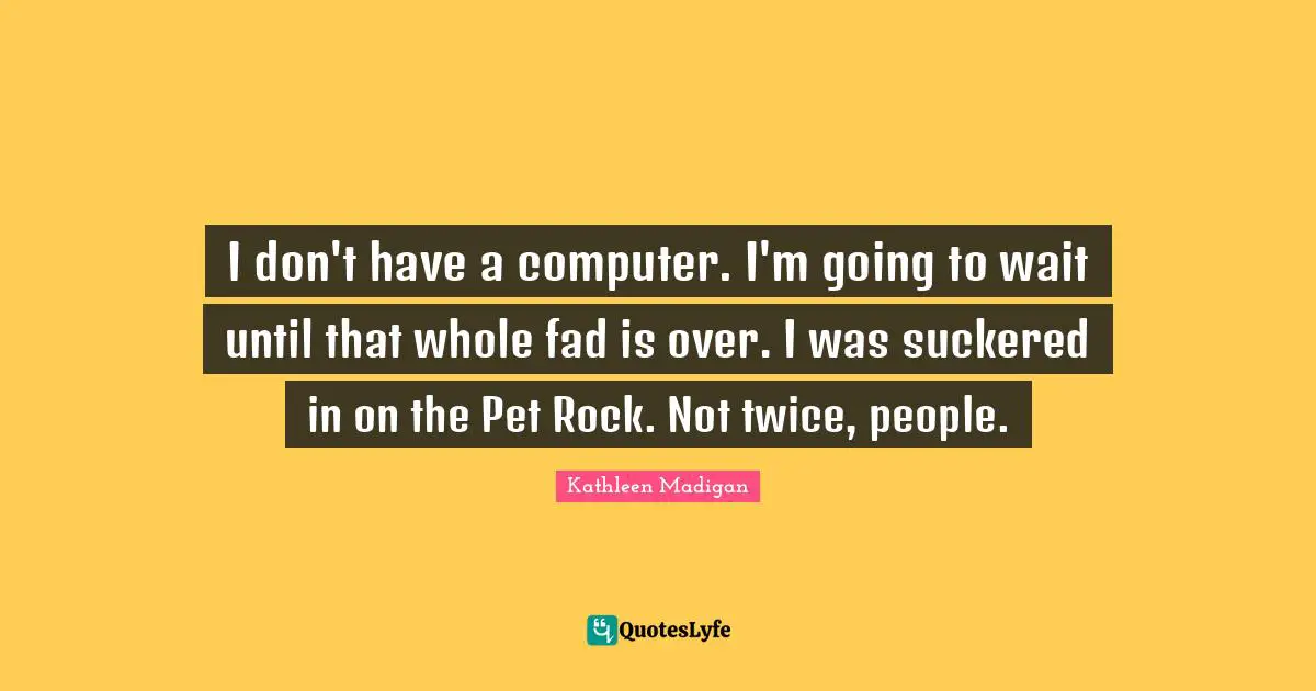 I don't have a computer. I'm going to wait until that whole fad is over. I was suckered in on the Pet Rock. Not twice, people.