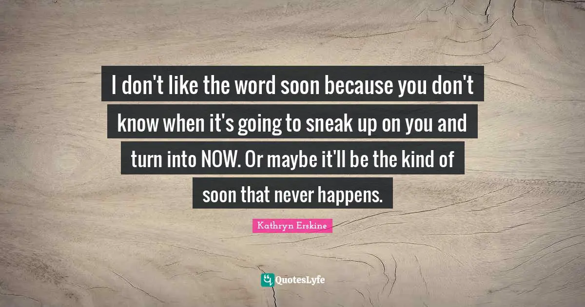 I don't like the word soon because you don't know when it's going to sneak up on you and turn into NOW. Or maybe it'll be the kind of soon that never happens.