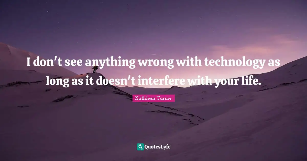 I don't see anything wrong with technology as long as it doesn't interfere with your life.