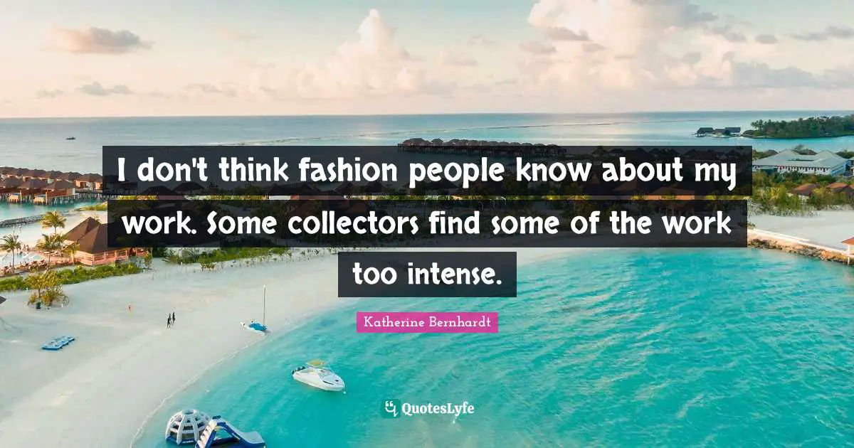 I don't think fashion people know about my work. Some collectors find some of the work too intense.