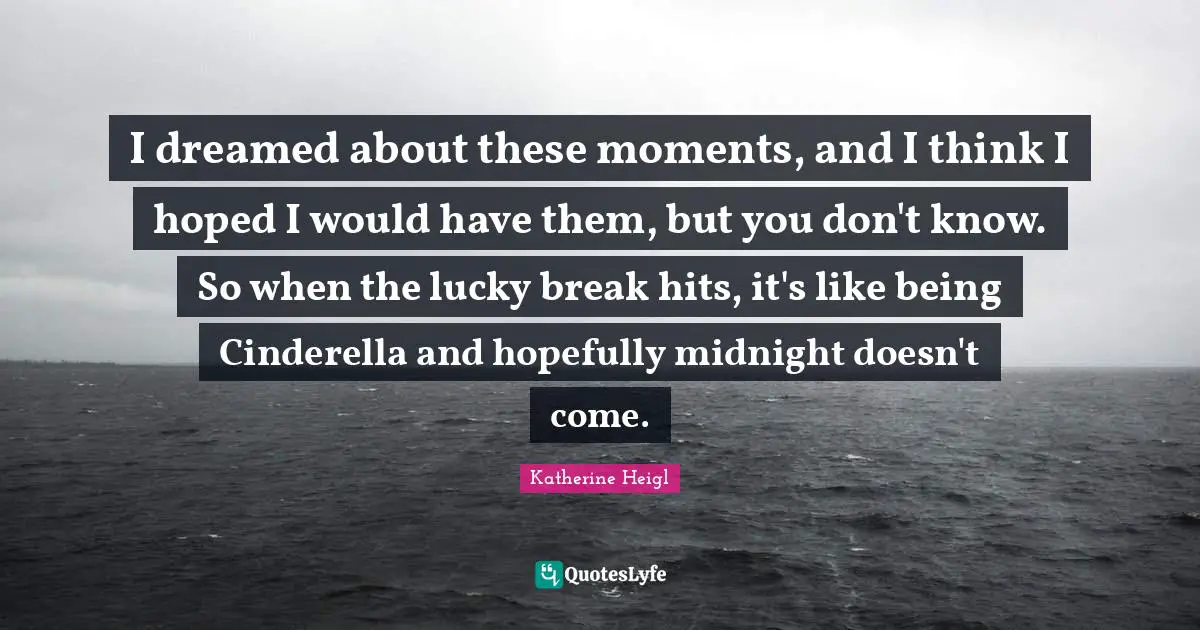 I dreamed about these moments, and I think I hoped I would have them, but you don't know. So when the lucky break hits, it's like being Cinderella and hopefully midnight doesn't come.