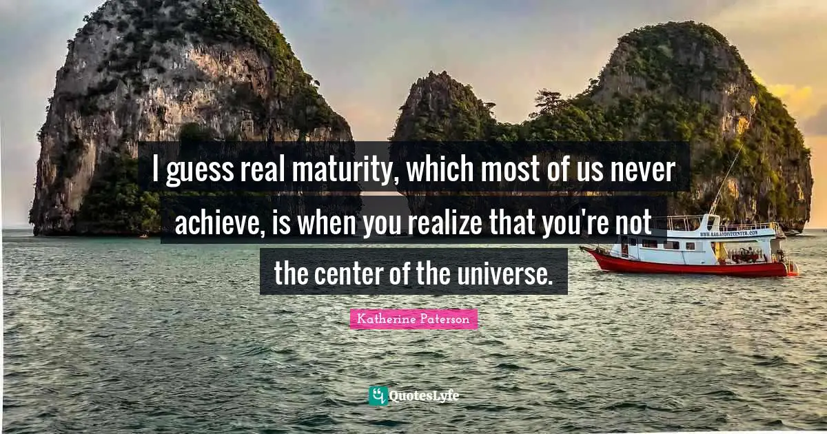 I guess real maturity, which most of us never achieve, is when you realize that you're not the center of the universe.