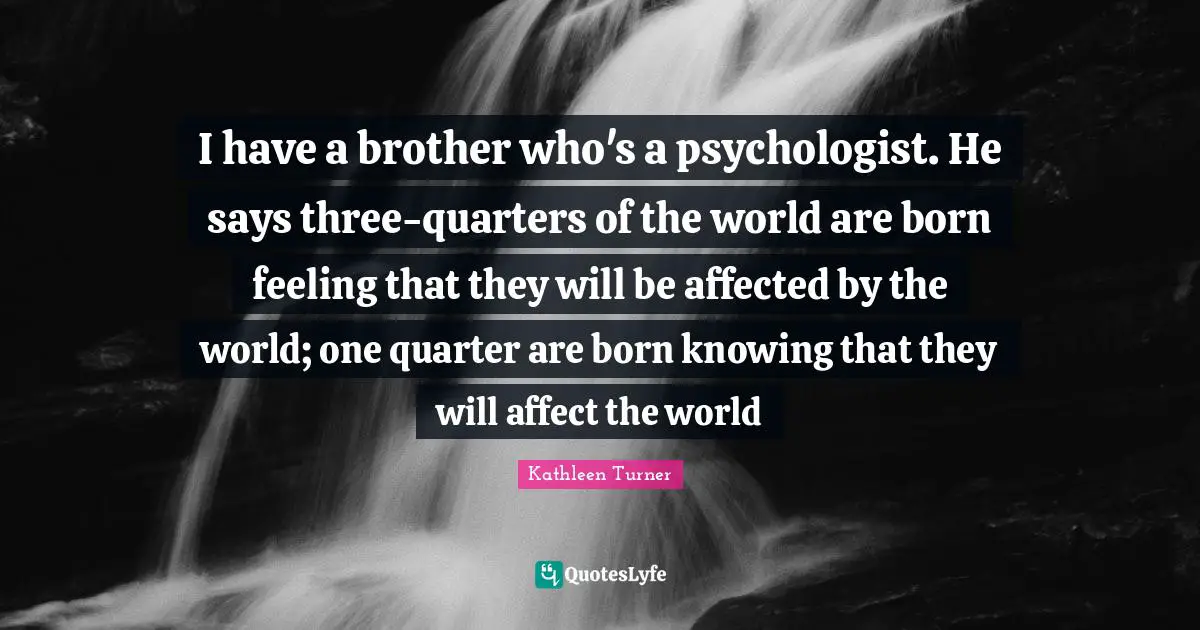 Kathleen Turner Quotes: "I have a brother who's a psychologist. He says three-quarters of the world are born feeling that they will be affected by the world; one quarter are born knowing that they will affect the world"