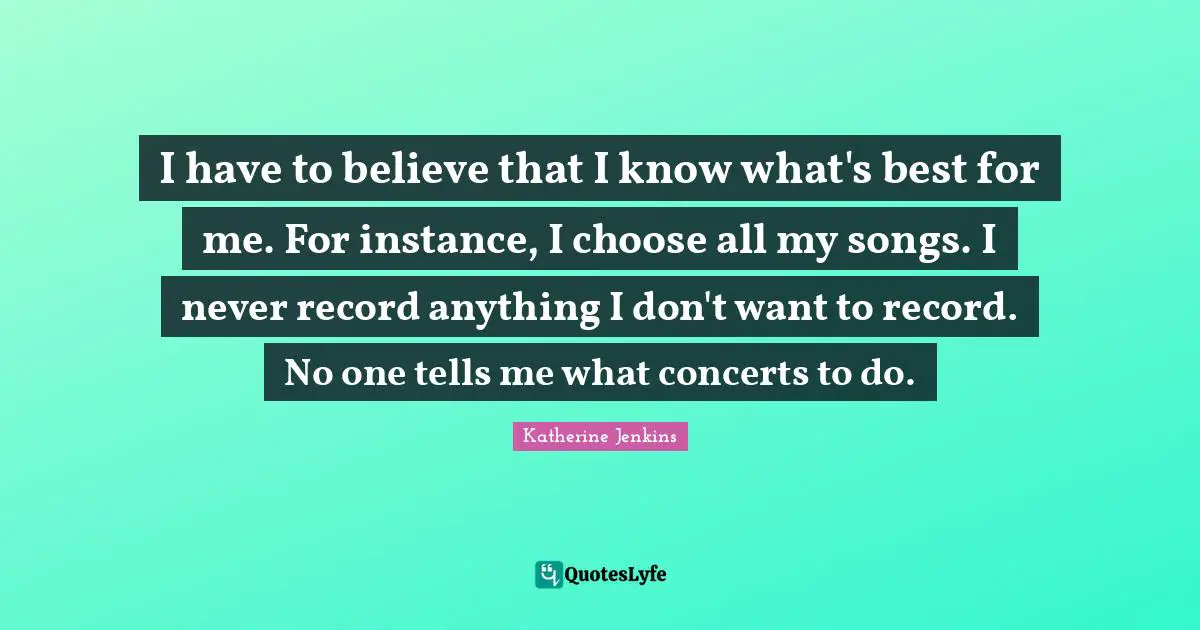 I have to believe that I know what's best for me. For instance, I choose all my songs. I never record anything I don't want to record. No one tells me what concerts to do.