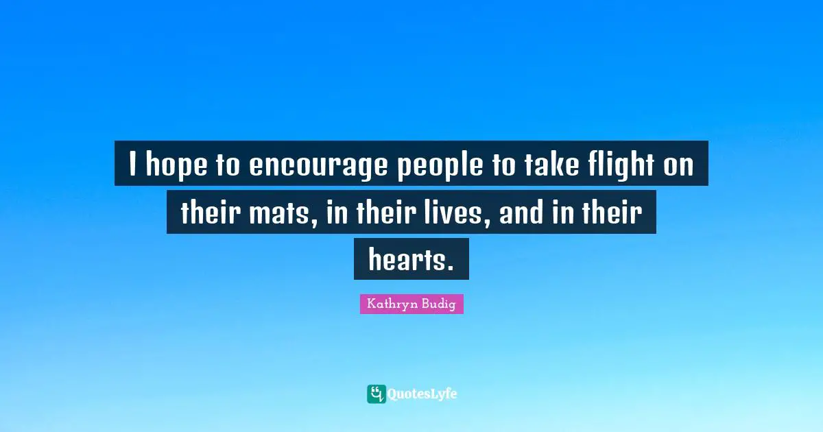 I hope to encourage people to take flight on their mats, in their lives, and in their hearts.
