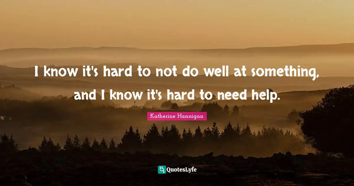 I know it's hard to not do well at something, and I know it's hard to need help.