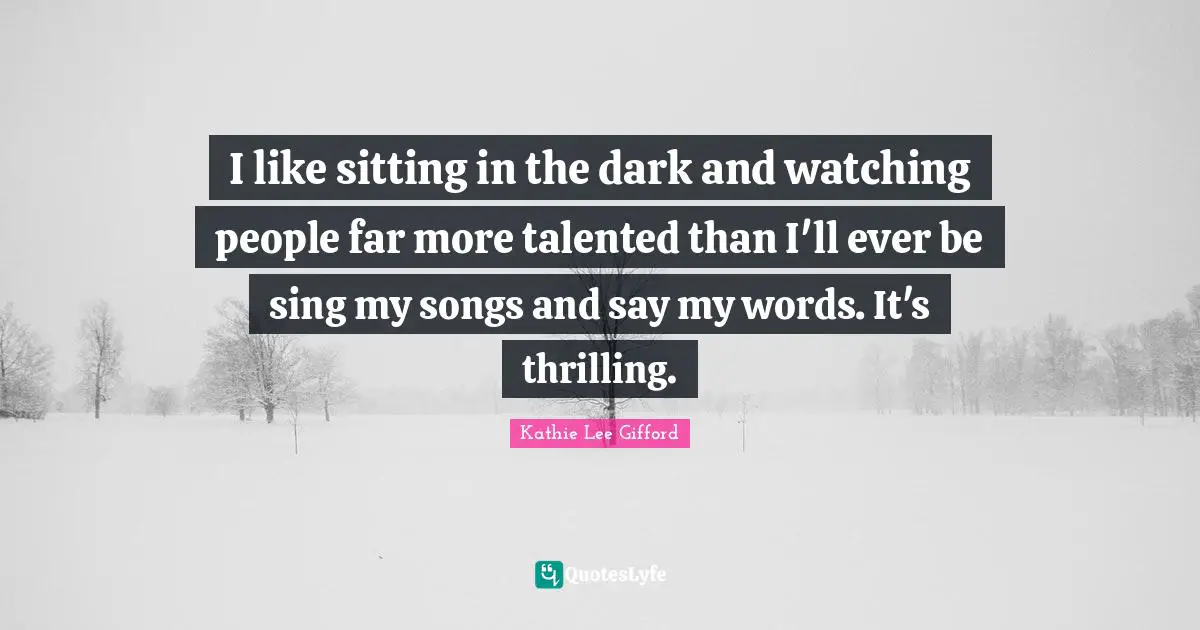 Kathie Lee Gifford Quotes: "I like sitting in the dark and watching people far more talented than I'll ever be sing my songs and say my words. It's thrilling."