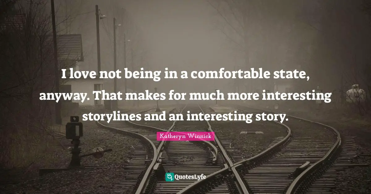 I love not being in a comfortable state, anyway. That makes for much more interesting storylines and an interesting story.