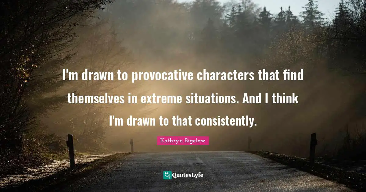 I'm drawn to provocative characters that find themselves in extreme situations. And I think I'm drawn to that consistently.