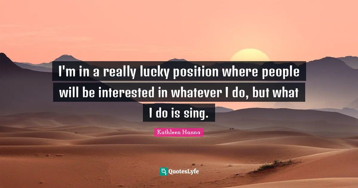 I'm in a really lucky position where people will be interested in whatever I do, but what I do is sing.