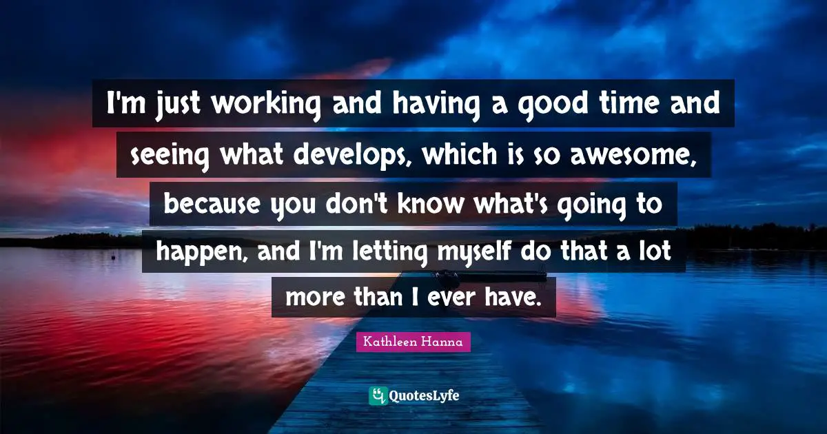 I'm just working and having a good time and seeing what develops, which is so awesome, because you don't know what's going to happen, and I'm letting myself do that a lot more than I ever have.
