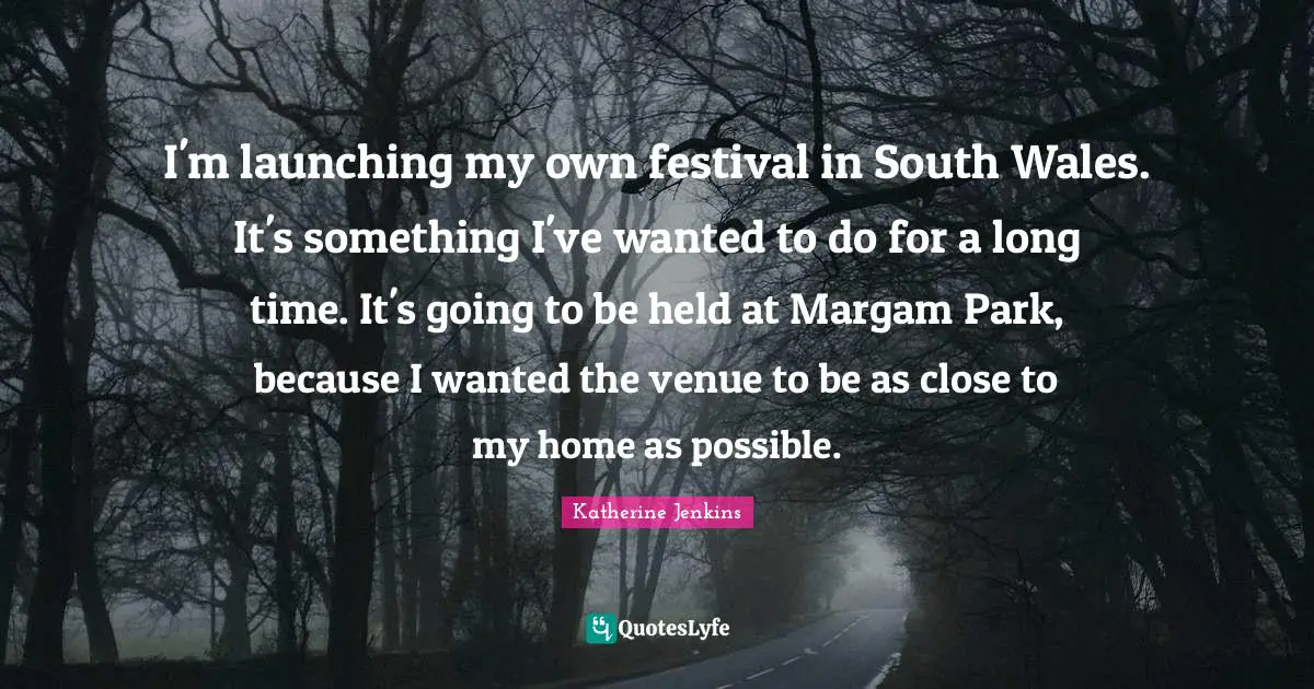 I'm launching my own festival in South Wales. It's something I've wanted to do for a long time. It's going to be held at Margam Park, because I wanted the venue to be as close to my home as possible.