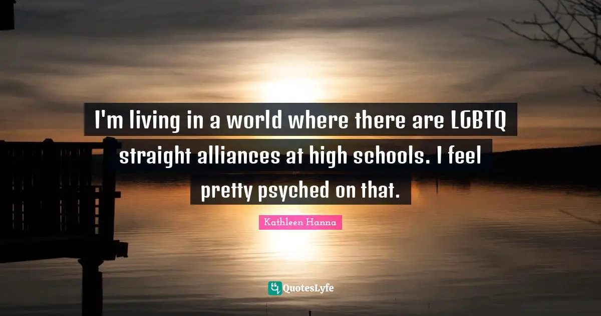 I'm living in a world where there are LGBTQ straight alliances at high schools. I feel pretty psyched on that.