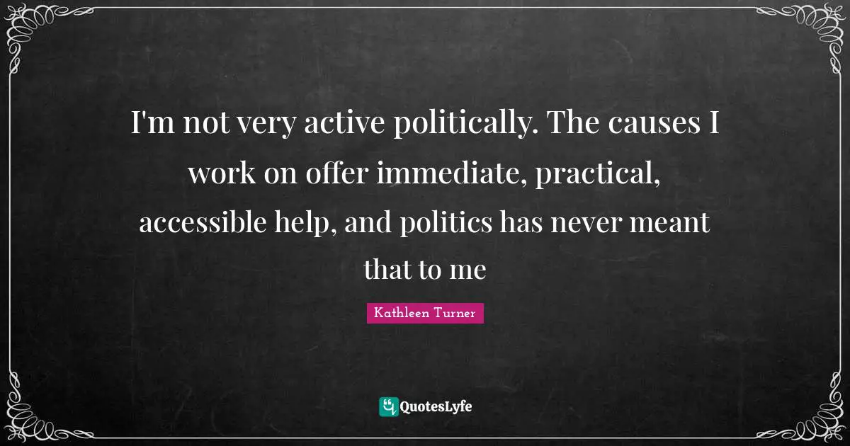 Kathleen Turner Quotes: "I'm not very active politically. The causes I work on offer immediate, practical, accessible help, and politics has never meant that to me"