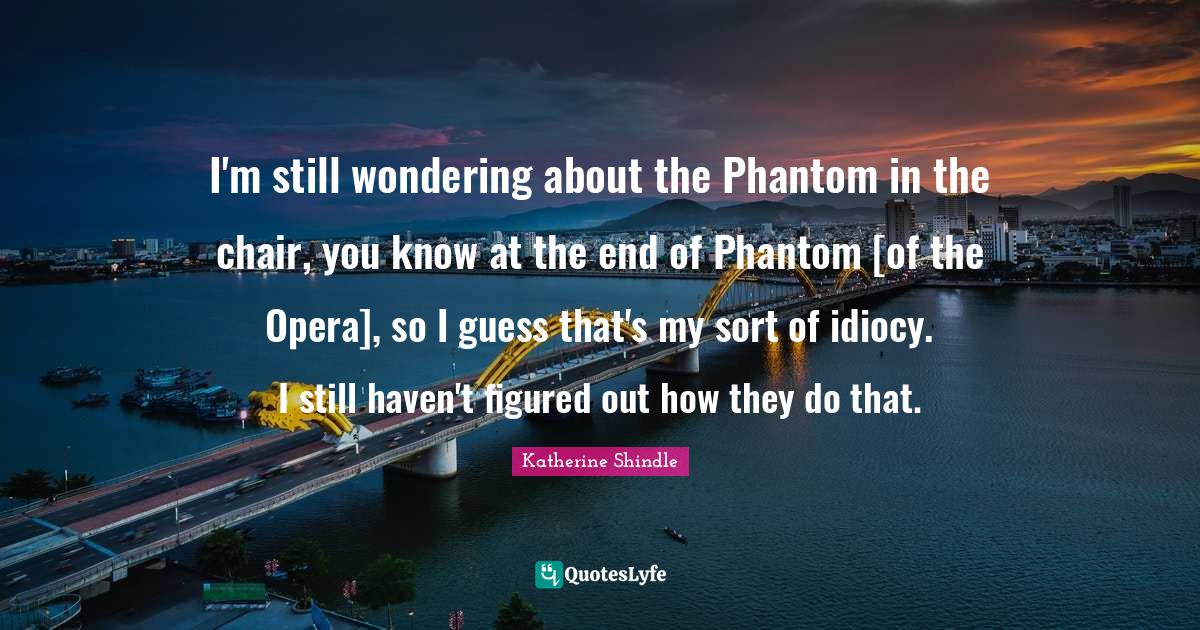 I'm still wondering about the Phantom in the chair, you know at the end of Phantom [of the Opera], so I guess that's my sort of idiocy. I still haven't figured out how they do that.